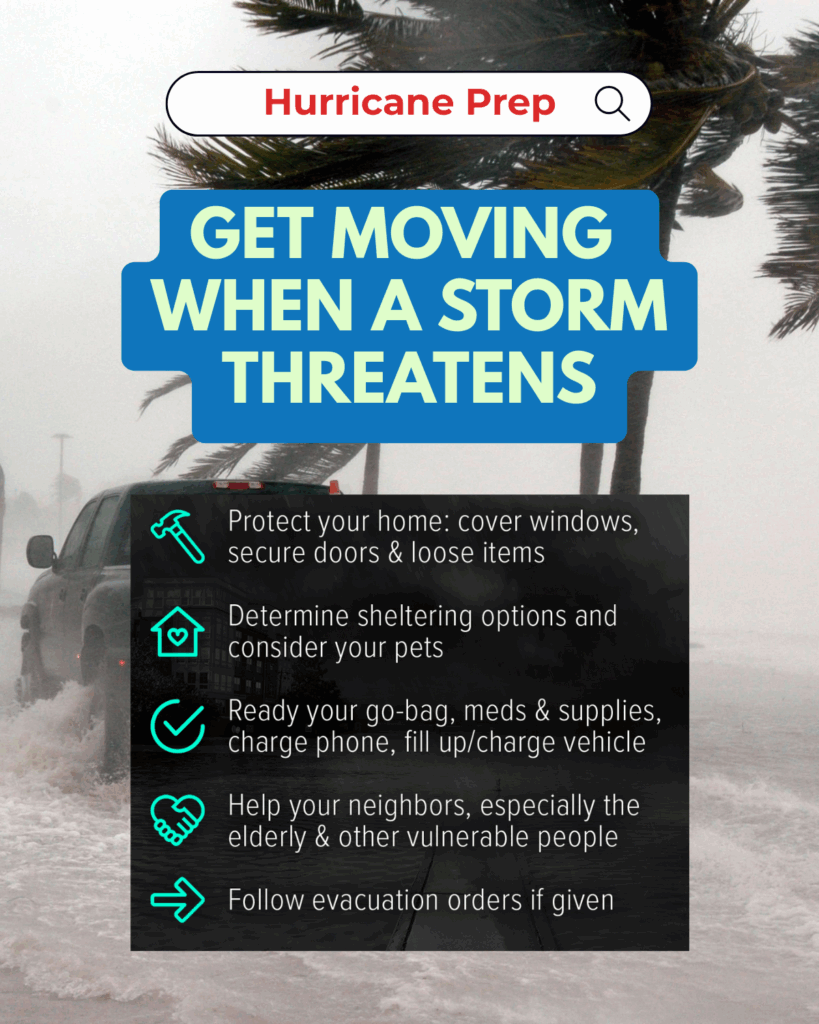 A graphic titled “Hurricane Prep” with a bold blue and green headline: “Get Moving When a Storm Threatens.” The background shows a stormy scene with strong winds bending palm trees and a truck driving through floodwaters. Below the headline, a black transparent overlay displays five action steps in white text with teal icons:
1) Protect your home: cover windows, secure doors & loose items
2) Determine sheltering options and consider your pets
3) Ready your go-bag, meds & supplies, charge phone, fill up/charge vehicle
4) Help your neighbors, especially the elderly & other vulnerable people
5) Follow evacuation orders if given