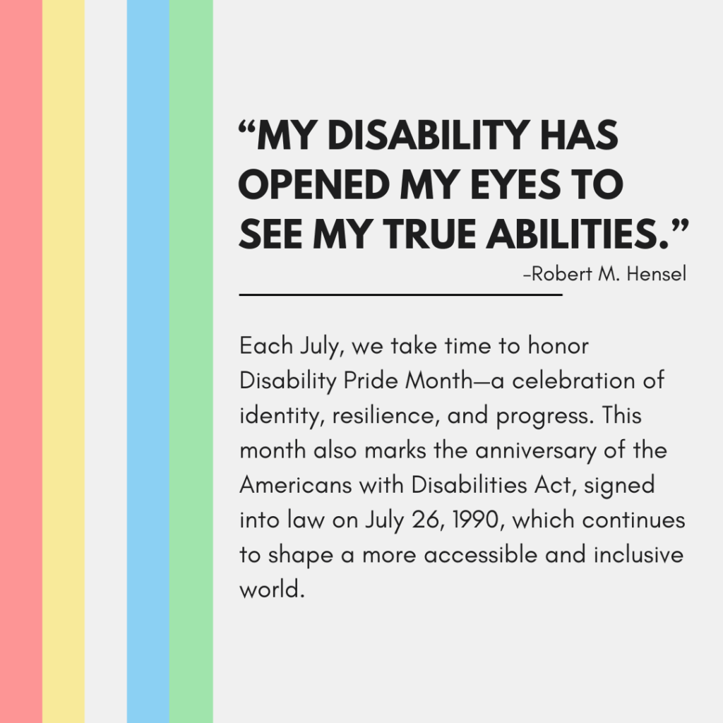 A graphic with a light gray background features vertical stripes in red, yellow, blue, green, and teal along the left side. On the right, bold black text reads:
"MY DISABILITY HAS OPENED MY EYES TO SEE MY TRUE ABILITIES."
–Robert M. Hensel
Below the quote is a horizontal black line followed by smaller text that reads:
"Each July, we take time to honor Disability Pride Month—a celebration of identity, resilience, and progress. This month also marks the anniversary of the Americans with Disabilities Act, signed into law on July 26, 1990, which continues to shape a more accessible and inclusive world."
