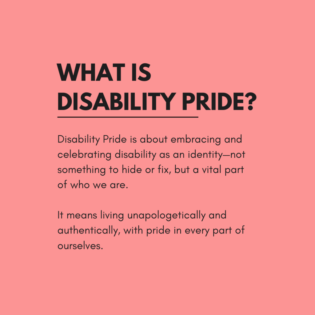 A coral pink graphic with bold black text reads: "What is Disability Pride?" Below, the text says: "Disability Pride is about embracing and celebrating disability as an identity—not something to hide or fix, but a vital part of who we are. It means living unapologetically and authentically, with pride in every part of ourselves."