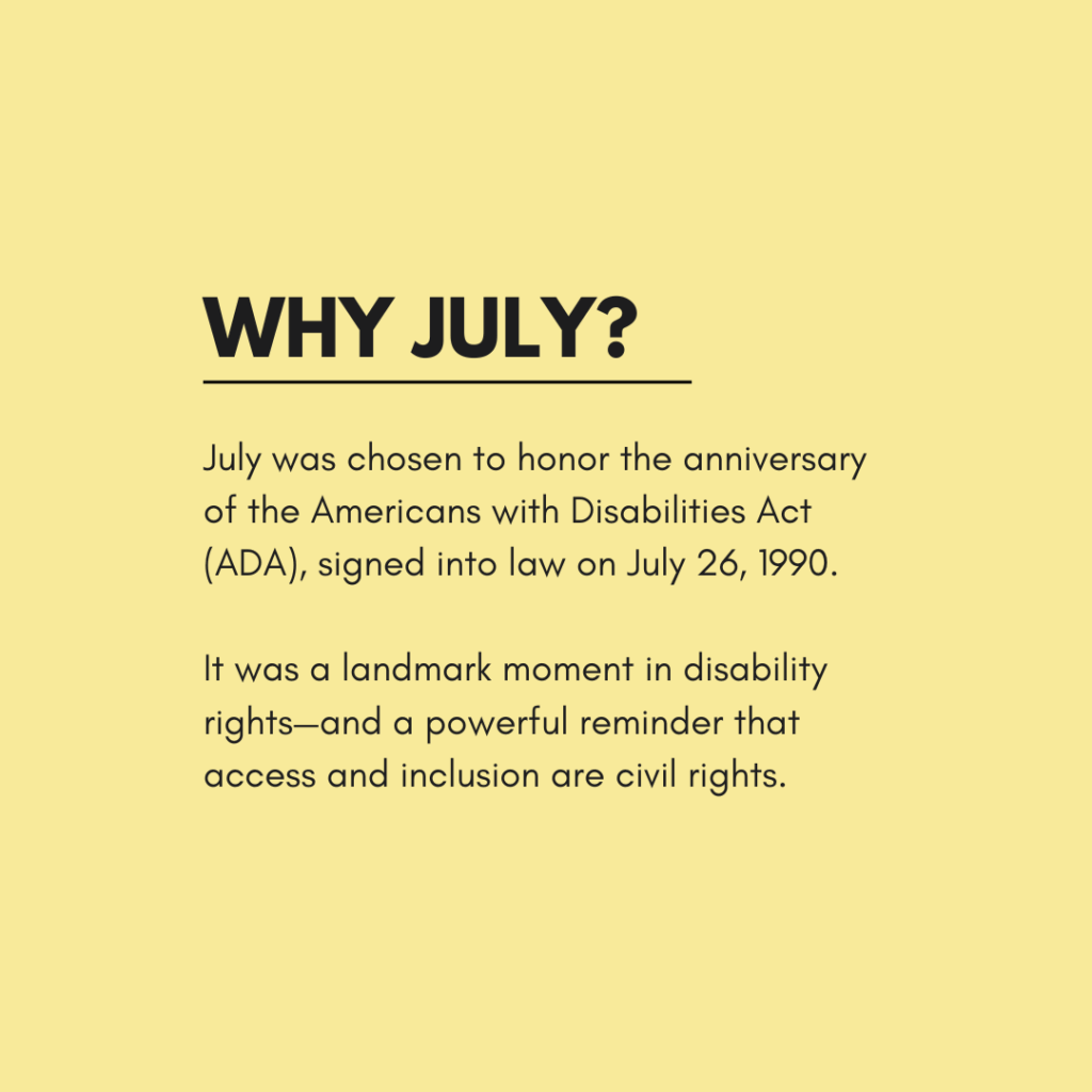 A yellow graphic with bold black text reads: "Why July?" Below, the text says: "July was chosen to honor the anniversary of the Americans with Disabilities Act (ADA), signed into law on July 26, 1990.
It was a landmark moment in disability rights—and a powerful reminder that access and inclusion are civil rights."