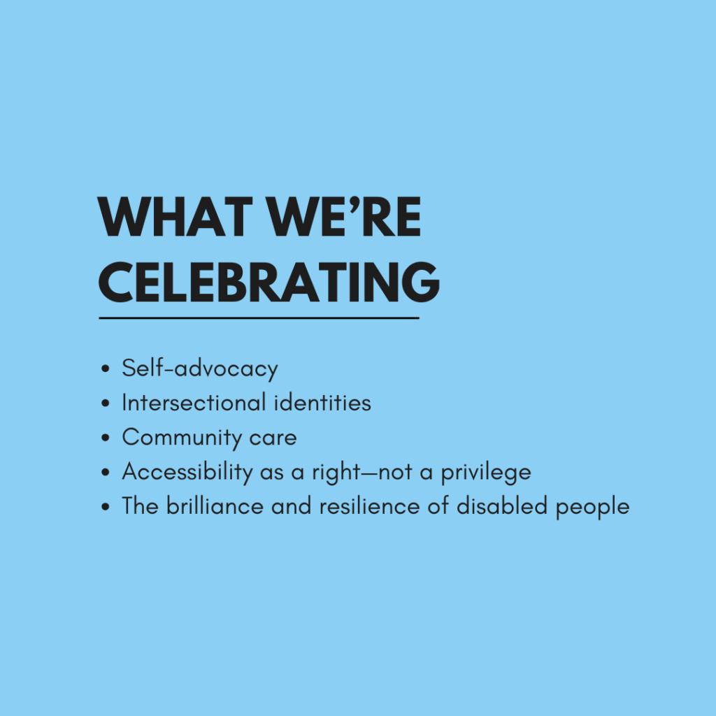A blue graphic with bold black text reads: "What We’re Celebrating" Below, the text says: Self-advocacy
Intersectional identities
Community care
Accessibility as a right—not a privilege
The brilliance and resilience of disabled people