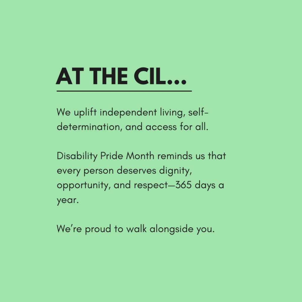 A green graphic with bold black text reads: "At the CIL.." Below, the text says: "We uplift independent living, self-determination, and access for all.
Disability Pride Month reminds us that every person deserves dignity, opportunity, and respect—365 days a year.
We’re proud to walk alongside you."