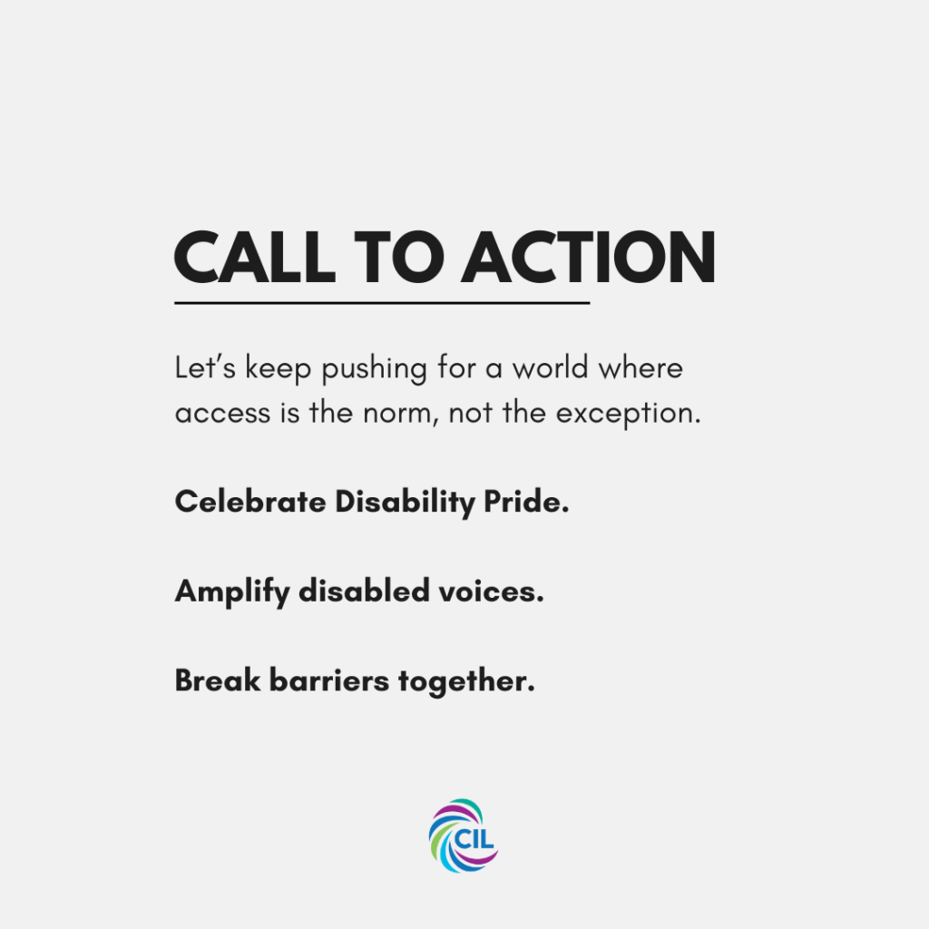 A light grey graphic with bold black text reads: "Call to action" Below, the text says: "Let’s keep pushing for a world where access is the norm, not the exception.
Celebrate Disability Pride.
Amplify disabled voices.
Break barriers together."
The CIL logo is displayed at the bottom center of the graphic.