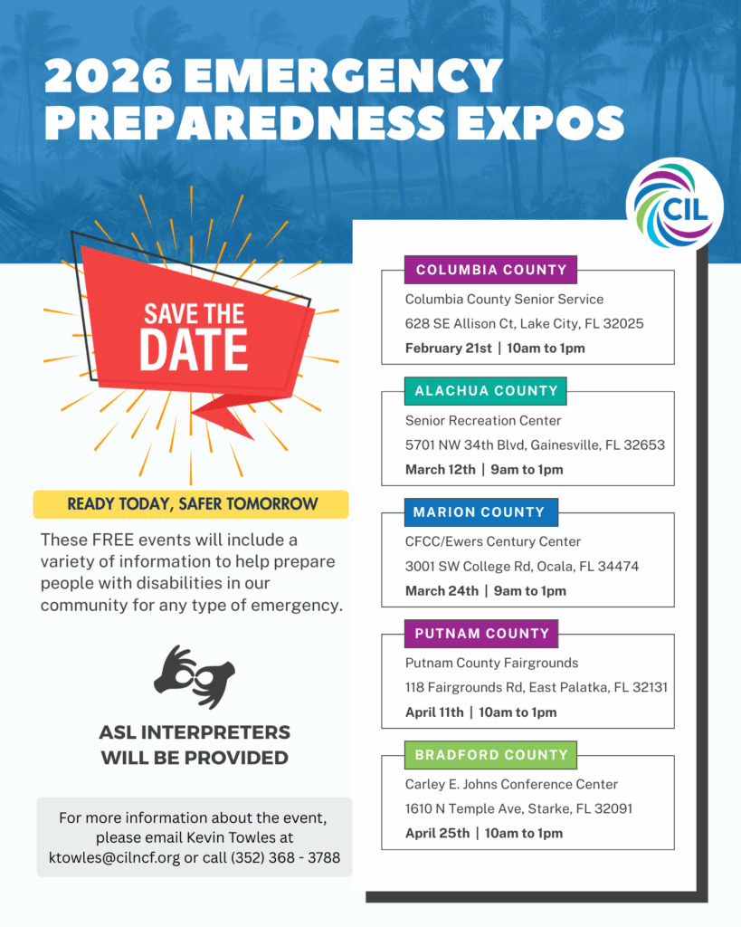 The Center for Independent Living Emergency Preparedness Expos 2026

📍 2026 EXPO LOCATIONS & DATES

Columbia County
Columbia County Senior Service
628 SE Allison Ct, Lake City, FL 32025
🗓 February 21st | 10am–1pm

Alachua County
Senior Recreation Center
5701 NW 34th Blvd, Gainesville, FL 32653
🗓 March 12th | 9am–1pm

Marion County
CFCC / Ewers Century Center
3001 SW College Rd, Ocala, FL 34474
🗓 March 24th | 9am–1pm

Putnam County
Putnam County Fairgrounds
118 Fairgrounds Rd, East Palatka, FL 32131
🗓 April 11th | 10am–1pm

Bradford County
Carley E. Johns Conference Center
1610 N Temple Ave, Starke, FL 32091
🗓 April 25th | 10am–1pm