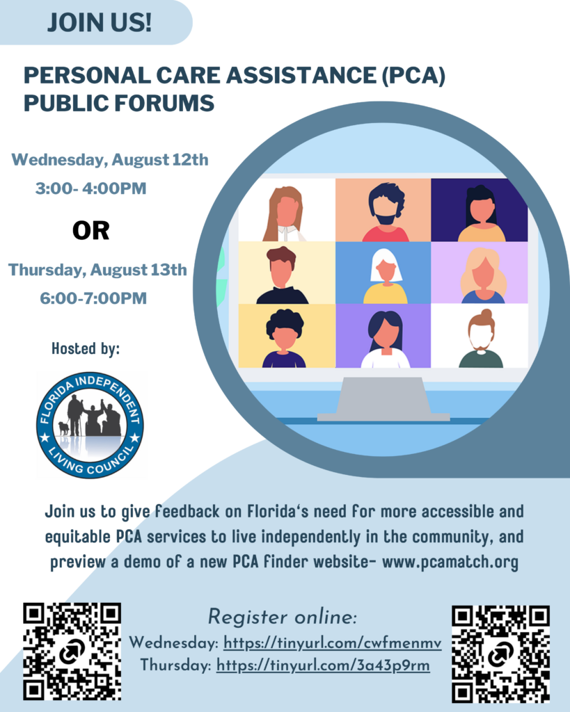 ID: A light blue and white flyer promoting Personal Care Assistance (PCA) Public Forums hosted by the Florida Independent Living Council. The headline reads, "Join Us! Personal Care Assistance (PCA) Public Forums." Two virtual forum options are listed: Wednesday, August 12, from 3:00–4:00 PM or Thursday, August 13, from 6:00–7:00 PM. On the right side of the flyer is an illustration of a laptop displaying a video conference with nine participants.

Below, the flyer invites attendees to provide feedback on Florida's need for more accessible and equitable personal care assistance services to support independent living in the community. It also notes that participants will receive a preview of a new PCA Finder website, www.pcamatch.org. The Florida Independent Living Council logo appears on the left, and two QR codes at the bottom provide access to online registration for each forum.