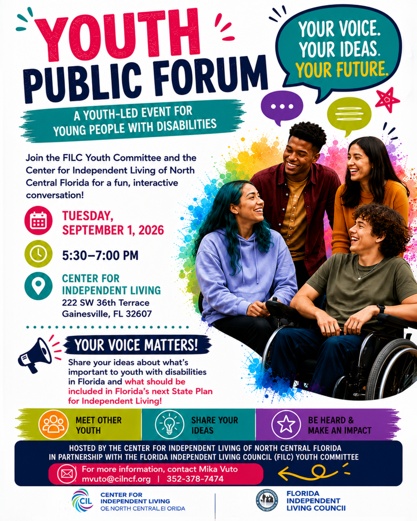A colorful flyer promoting a Youth Public Forum for young people with disabilities. The headline reads, “Youth Public Forum: A Youth-Led Event for Young People with Disabilities,” with the message, “Your Voice. Your Ideas. Your Future.” The flyer features four smiling young adults talking together, including a young person using a wheelchair, surrounded by colorful speech bubbles and graphic accents. The event takes place Tuesday, September 1, 2026, from 5:30–7:00 p.m. at the Center for Independent Living, 222 SW 36th Terrace, Gainesville, FL 32607. Participants are invited to meet other youth, share their ideas, and provide input on Florida’s next State Plan for Independent Living. The event is hosted by the Center for Independent Living of North Central Florida in partnership with the Florida Independent Living Council Youth Committee. For more information, contact Mika Vuto at mvuto@cilncf.org or 352-378-7474.